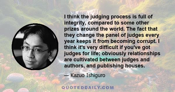 I think the judging process is full of integrity, compared to some other prizes around the world. The fact that they change the panel of judges every year keeps it from becoming corrupt. I think it's very difficult if