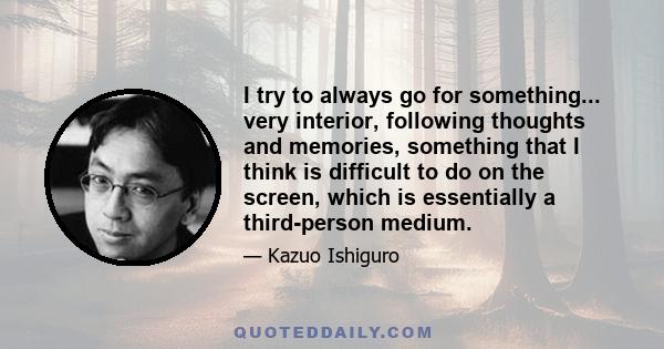 I try to always go for something... very interior, following thoughts and memories, something that I think is difficult to do on the screen, which is essentially a third-person medium.