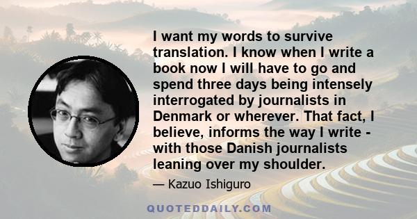 I want my words to survive translation. I know when I write a book now I will have to go and spend three days being intensely interrogated by journalists in Denmark or wherever. That fact, I believe, informs the way I