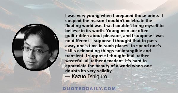 I was very young when I prepared those prints. I suspect the reason I couldn't celebrate the floating world was that I couldn't bring myself to believe in its worth. Young men are often guilt-ridden about pleasure, and