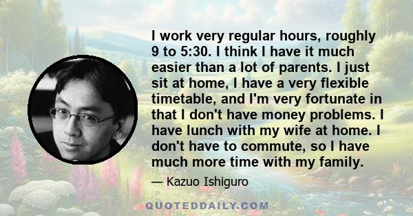 I work very regular hours, roughly 9 to 5:30. I think I have it much easier than a lot of parents. I just sit at home, I have a very flexible timetable, and I'm very fortunate in that I don't have money problems. I have 