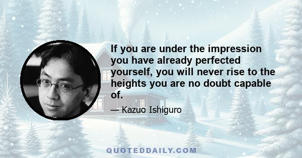 If you are under the impression you have already perfected yourself, you will never rise to the heights you are no doubt capable of.