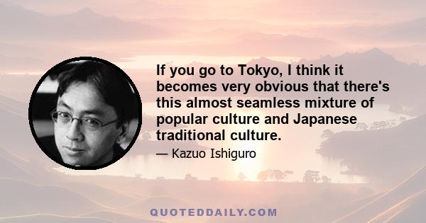 If you go to Tokyo, I think it becomes very obvious that there's this almost seamless mixture of popular culture and Japanese traditional culture.