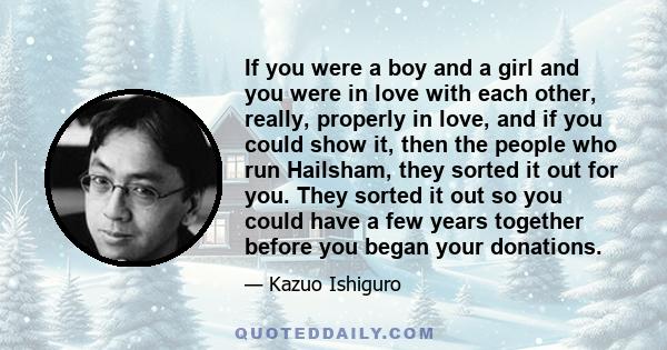 If you were a boy and a girl and you were in love with each other, really, properly in love, and if you could show it, then the people who run Hailsham, they sorted it out for you. They sorted it out so you could have a 