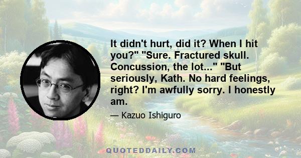 It didn't hurt, did it? When I hit you? Sure. Fractured skull. Concussion, the lot... But seriously, Kath. No hard feelings, right? I'm awfully sorry. I honestly am.