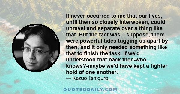 It never occurred to me that our lives, until then so closely interwoven, could unravel and separate over a thing like that. But the fact was, I suppose, there were powerful tides tugging us apart by then, and it only