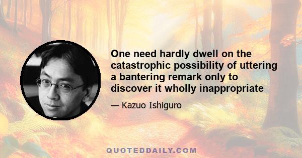 One need hardly dwell on the catastrophic possibility of uttering a bantering remark only to discover it wholly inappropriate