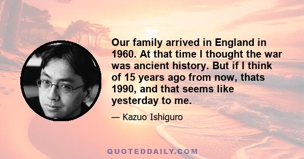 Our family arrived in England in 1960. At that time I thought the war was ancient history. But if I think of 15 years ago from now, thats 1990, and that seems like yesterday to me.