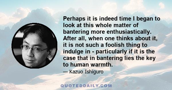 Perhaps it is indeed time I began to look at this whole matter of bantering more enthusiastically. After all, when one thinks about it, it is not such a foolish thing to indulge in - particularly if it is the case that