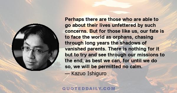 Perhaps there are those who are able to go about their lives unfettered by such concerns. But for those like us, our fate is to face the world as orphans, chasing through long years the shadows of vanished parents.