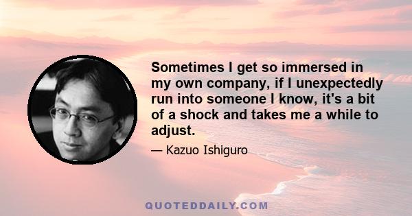 Sometimes I get so immersed in my own company, if I unexpectedly run into someone I know, it's a bit of a shock and takes me a while to adjust.