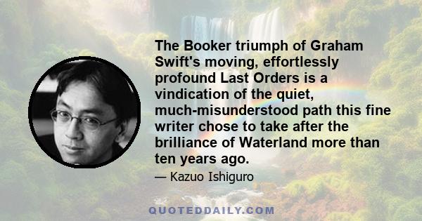 The Booker triumph of Graham Swift's moving, effortlessly profound Last Orders is a vindication of the quiet, much-misunderstood path this fine writer chose to take after the brilliance of Waterland more than ten years