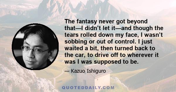 The fantasy never got beyond that—I didn’t let it—and though the tears rolled down my face, I wasn’t sobbing or out of control. I just waited a bit, then turned back to the car, to drive off to wherever it was I was