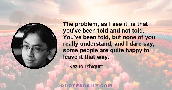 The problem, as I see it, is that you've been told and not told. You've been told, but none of you really understand, and I dare say, some people are quite happy to leave it that way.