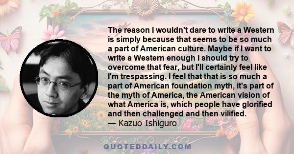 The reason I wouldn't dare to write a Western is simply because that seems to be so much a part of American culture. Maybe if I want to write a Western enough I should try to overcome that fear, but I'll certainly feel