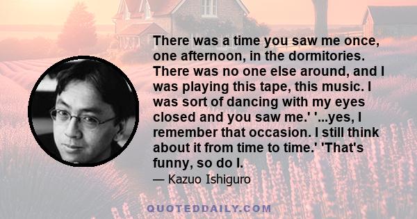 There was a time you saw me once, one afternoon, in the dormitories. There was no one else around, and I was playing this tape, this music. I was sort of dancing with my eyes closed and you saw me.' '...yes, I remember