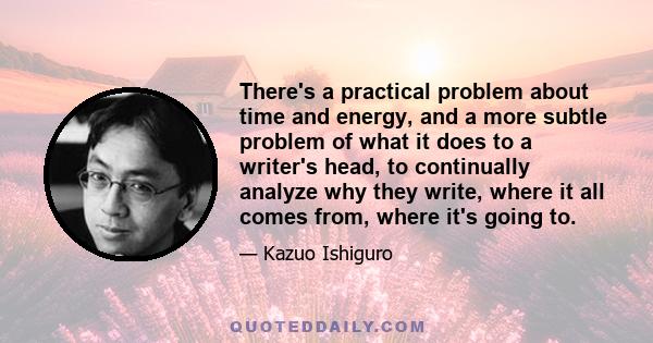 There's a practical problem about time and energy, and a more subtle problem of what it does to a writer's head, to continually analyze why they write, where it all comes from, where it's going to.