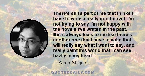 There's still a part of me that thinks I have to write a really good novel. I'm not trying to say I'm not happy with the novels I've written in the past. But it always feels to me like there's another one that I have to 