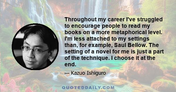 Throughout my career I've struggled to encourage people to read my books on a more metaphorical level. I'm less attached to my settings than, for example, Saul Bellow. The setting of a novel for me is just a part of the 