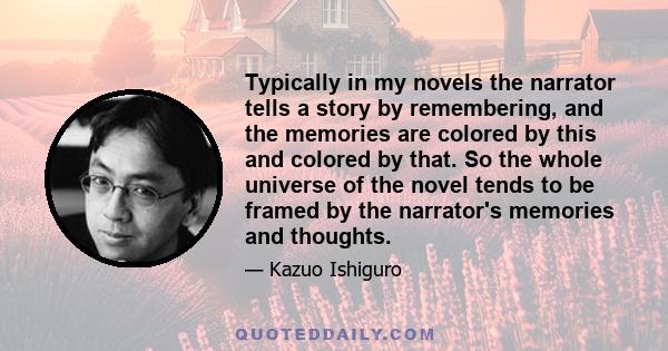 Typically in my novels the narrator tells a story by remembering, and the memories are colored by this and colored by that. So the whole universe of the novel tends to be framed by the narrator's memories and thoughts.