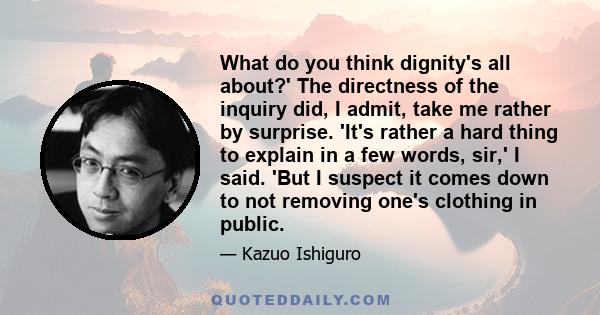 What do you think dignity's all about?' The directness of the inquiry did, I admit, take me rather by surprise. 'It's rather a hard thing to explain in a few words, sir,' I said. 'But I suspect it comes down to not