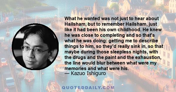 What he wanted was not just to hear about Hailsham, but to remember Hailsham, just like it had been his own childhood. He knew he was close to completing and so that's what he was doing: getting me to describe things to 