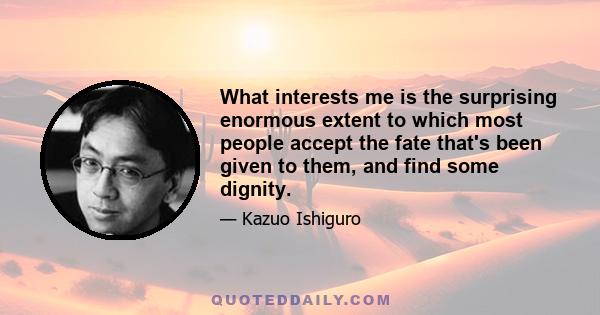 What interests me is the surprising enormous extent to which most people accept the fate that's been given to them, and find some dignity.