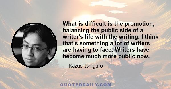 What is difficult is the promotion, balancing the public side of a writer's life with the writing. I think that's something a lot of writers are having to face. Writers have become much more public now.