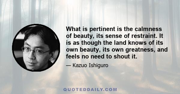 What is pertinent is the calmness of beauty, its sense of restraint. It is as though the land knows of its own beauty, its own greatness, and feels no need to shout it.