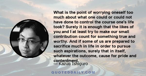 What is the point of worrying oneself too much about what one could or could not have done to control the course one's life took? Surely it is enough that the likes of you and I at least try to make our small