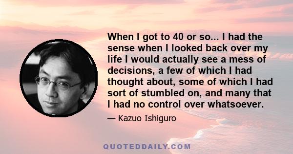 When I got to 40 or so... I had the sense when I looked back over my life I would actually see a mess of decisions, a few of which I had thought about, some of which I had sort of stumbled on, and many that I had no