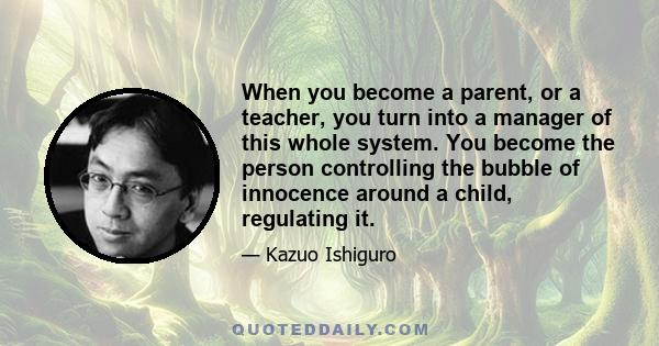 When you become a parent, or a teacher, you turn into a manager of this whole system. You become the person controlling the bubble of innocence around a child, regulating it.