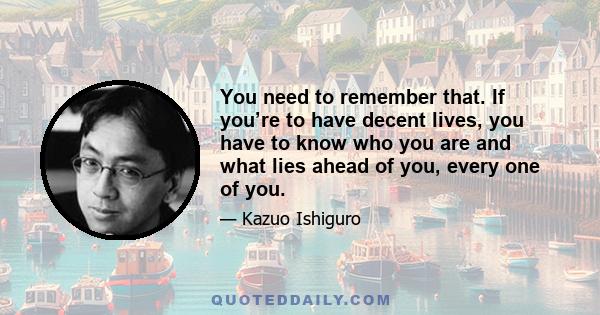 You need to remember that. If you’re to have decent lives, you have to know who you are and what lies ahead of you, every one of you.