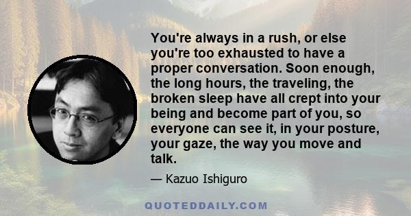 You're always in a rush, or else you're too exhausted to have a proper conversation. Soon enough, the long hours, the traveling, the broken sleep have all crept into your being and become part of you, so everyone can