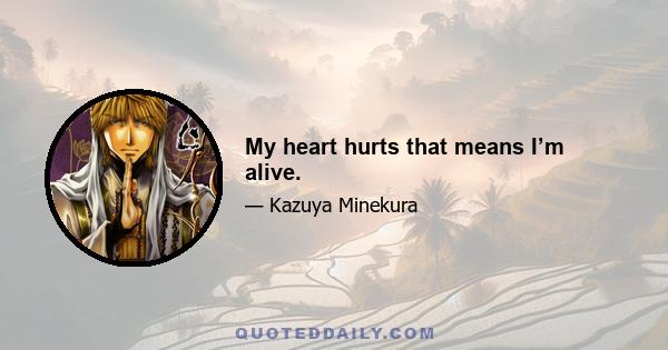 My heart hurts that means I’m alive.