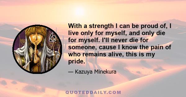 With a strength I can be proud of, I live only for myself, and only die for myself. I'll never die for someone, cause I know the pain of who remains alive, this is my pride.