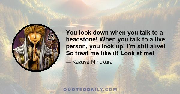 You look down when you talk to a headstone! When you talk to a live person, you look up! I'm still alive! So treat me like it! Look at me!