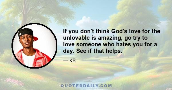 If you don't think God's love for the unlovable is amazing, go try to love someone who hates you for a day. See if that helps.