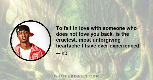 To fall in love with someone who does not love you back, is the cruelest, most unforgiving heartache I have ever experienced.