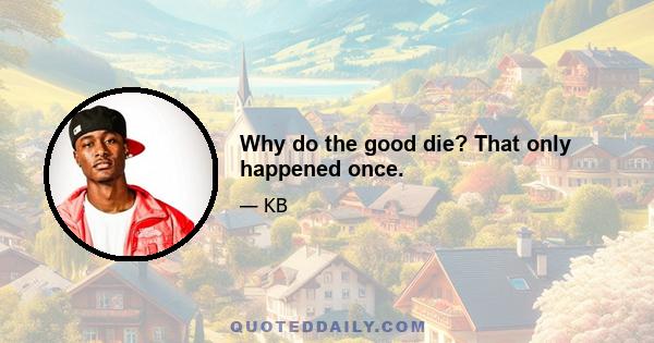 Why do the good die? That only happened once.