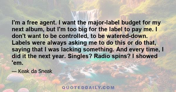 I'm a free agent. I want the major-label budget for my next album, but I'm too big for the label to pay me. I don't want to be controlled, to be watered-down. Labels were always asking me to do this or do that, saying