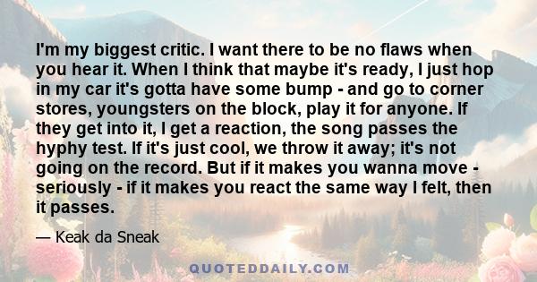 I'm my biggest critic. I want there to be no flaws when you hear it. When I think that maybe it's ready, I just hop in my car it's gotta have some bump - and go to corner stores, youngsters on the block, play it for