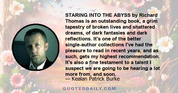 STARING INTO THE ABYSS by Richard Thomas is an outstanding book, a grim tapestry of broken lives and shattered dreams, of dark fantasies and dark reflections. It's one of the better single-author collections I've had