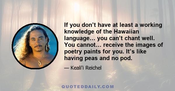 If you don’t have at least a working knowledge of the Hawaiian language… you can’t chant well. You cannot… receive the images of poetry paints for you. It’s like having peas and no pod.