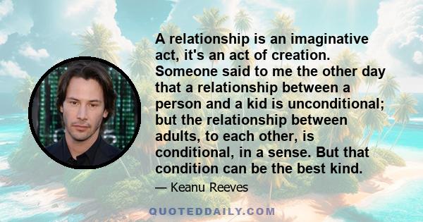 A relationship is an imaginative act, it's an act of creation. Someone said to me the other day that a relationship between a person and a kid is unconditional; but the relationship between adults, to each other, is