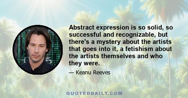 Abstract expression is so solid, so successful and recognizable, but there's a mystery about the artists that goes into it, a fetishism about the artists themselves and who they were.