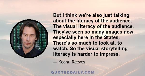 But I think we're also just talking about the literacy of the audience. The visual literacy of the audience. They've seen so many images now, especially here in the States. There's so much to look at, to watch. So the