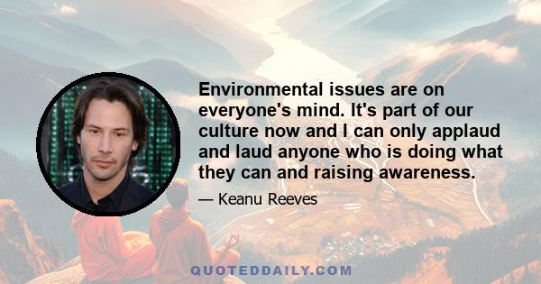 Environmental issues are on everyone's mind. It's part of our culture now and I can only applaud and laud anyone who is doing what they can and raising awareness.