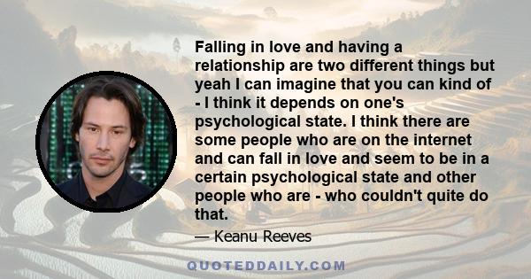 Falling in love and having a relationship are two different things but yeah I can imagine that you can kind of - I think it depends on one's psychological state. I think there are some people who are on the internet and 