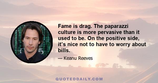 Fame is drag. The paparazzi culture is more pervasive than it used to be. On the positive side, it’s nice not to have to worry about bills.